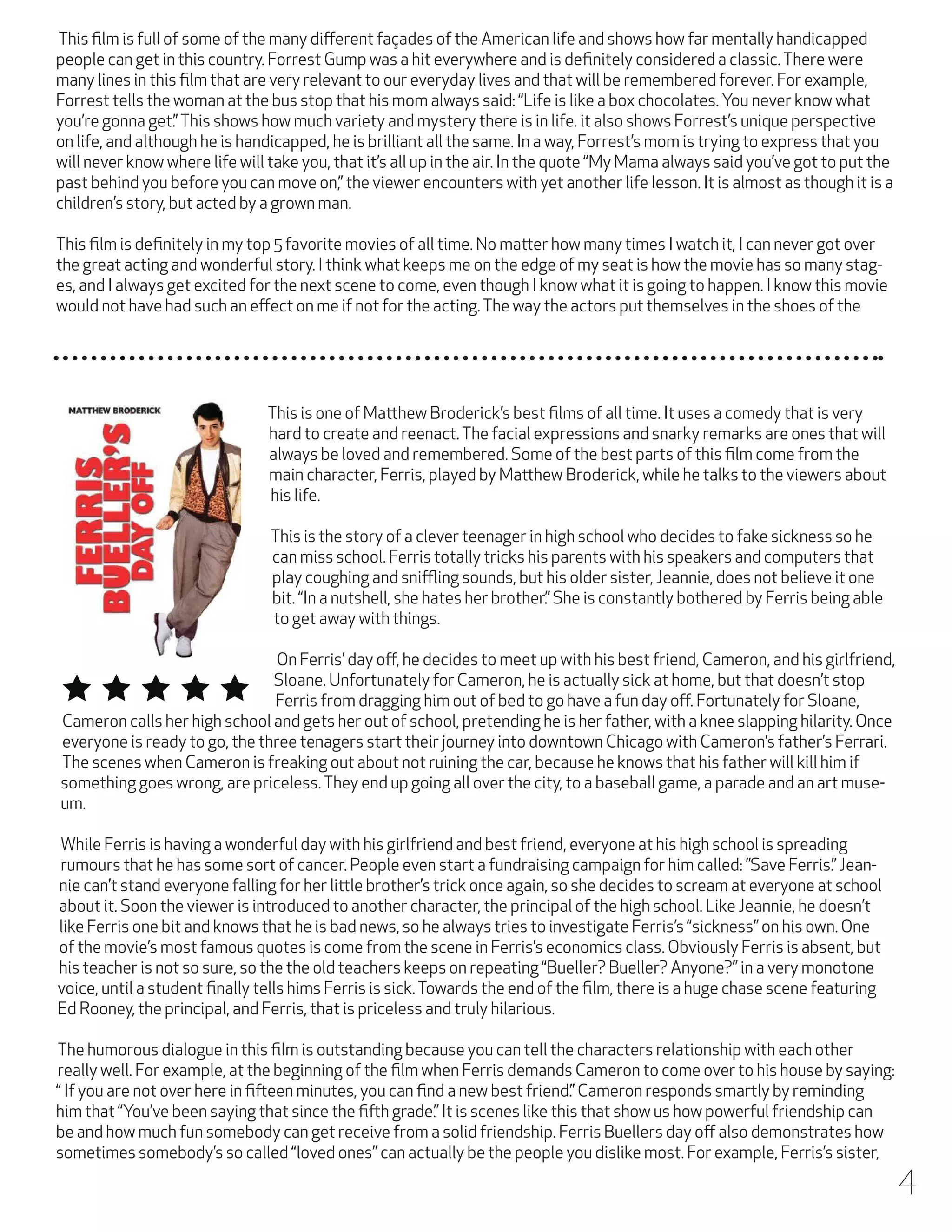 This film is full of some of the many different façades of the American life and shows how far mentally handicapped
people can get in this country. Forrest Gump was a hit everywhere and is definitely considered a classic. There were
many lines in this film that are very relevant to our everyday lives and that will be remembered forever. For example,
Forrest tells the woman at the bus stop that his mom always said: “Life is like a box chocolates. You never know what
you’re gonna get.” This shows how much variety and mystery there is in life. it also shows Forrest’s unique perspective
on life, and although he is handicapped, he is brilliant all the same. In a way, Forrest’s mom is trying to express that you
will never know where life will take you, that it’s all up in the air. In the quote “My Mama always said you’ve got to put the
past behind you before you can move on,” the viewer encounters with yet another life lesson. It is almost as though it is a
children’s story, but acted by a grown man.
This film is definitely in my top 5 favorite movies of all time. No matter how many times I watch it, I can never got over
the great acting and wonderful story. I think what keeps me on the edge of my seat is how the movie has so many stages, and I always get excited for the next scene to come, even though I know what it is going to happen. I know this movie
would not have had such an effect on me if not for the acting. The way the actors put themselves in the shoes of the

This is one of Matthew Broderick’s best films of all time. It uses a comedy that is very
hard to create and reenact. The facial expressions and snarky remarks are ones that will
always be loved and remembered. Some of the best parts of this film come from the
main character, Ferris, played by Matthew Broderick, while he talks to the viewers about
his life.
This is the story of a clever teenager in high school who decides to fake sickness so he
can miss school. Ferris totally tricks his parents with his speakers and computers that
play coughing and sniffling sounds, but his older sister, Jeannie, does not believe it one
bit. “In a nutshell, she hates her brother.” She is constantly bothered by Ferris being able
to get away with things.
On Ferris’ day off, he decides to meet up with his best friend, Cameron, and his girlfriend,
Sloane. Unfortunately for Cameron, he is actually sick at home, but that doesn’t stop
Ferris from dragging him out of bed to go have a fun day off. Fortunately for Sloane,
Cameron calls her high school and gets her out of school, pretending he is her father, with a knee slapping hilarity. Once
everyone is ready to go, the three tenagers start their journey into downtown Chicago with Cameron’s father’s Ferrari.
The scenes when Cameron is freaking out about not ruining the car, because he knows that his father will kill him if
something goes wrong, are priceless. They end up going all over the city, to a baseball game, a parade and an art museum.
While Ferris is having a wonderful day with his girlfriend and best friend, everyone at his high school is spreading
rumours that he has some sort of cancer. People even start a fundraising campaign for him called: ”Save Ferris.” Jeannie can’t stand everyone falling for her little brother’s trick once again, so she decides to scream at everyone at school
about it. Soon the viewer is introduced to another character, the principal of the high school. Like Jeannie, he doesn’t
like Ferris one bit and knows that he is bad news, so he always tries to investigate Ferris’s “sickness” on his own. One
of the movie’s most famous quotes is come from the scene in Ferris’s economics class. Obviously Ferris is absent, but
his teacher is not so sure, so the the old teachers keeps on repeating “Bueller? Bueller? Anyone?” in a very monotone
voice, until a student finally tells hims Ferris is sick. Towards the end of the film, there is a huge chase scene featuring
Ed Rooney, the principal, and Ferris, that is priceless and truly hilarious.
The humorous dialogue in this film is outstanding because you can tell the characters relationship with each other
really well. For example, at the beginning of the film when Ferris demands Cameron to come over to his house by saying:
“ If you are not over here in fifteen minutes, you can find a new best friend.” Cameron responds smartly by reminding
him that “You’ve been saying that since the fifth grade.” It is scenes like this that show us how powerful friendship can
be and how much fun somebody can get receive from a solid friendship. Ferris Buellers day off also demonstrates how
sometimes somebody’s so called “loved ones” can actually be the people you dislike most. For example, Ferris’s sister,

4

 