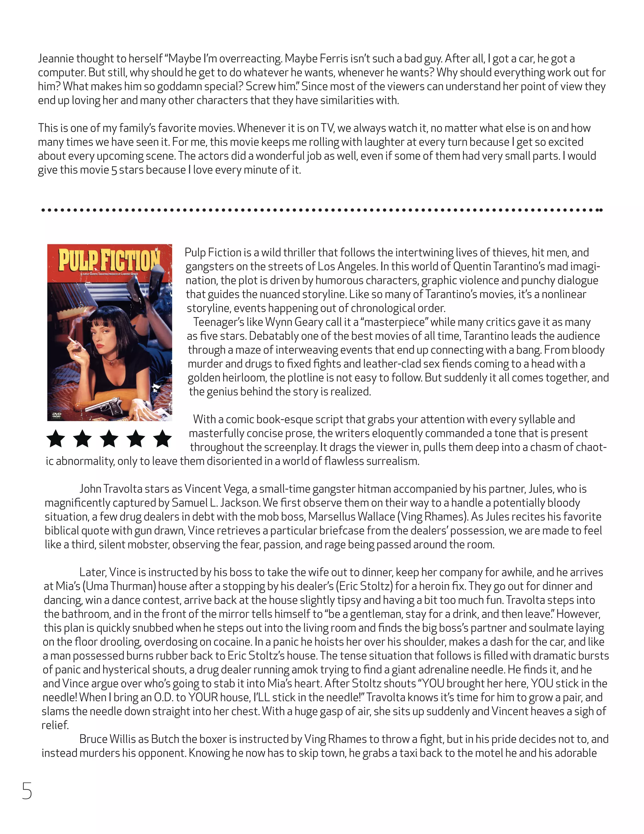 Jeannie thought to herself “Maybe I’m overreacting. Maybe Ferris isn’t such a bad guy. After all, I got a car, he got a
computer. But still, why should he get to do whatever he wants, whenever he wants? Why should everything work out for
him? What makes him so goddamn special? Screw him.” Since most of the viewers can understand her point of view they
end up loving her and many other characters that they have similarities with.
This is one of my family’s favorite movies. Whenever it is on TV, we always watch it, no matter what else is on and how
many times we have seen it. For me, this movie keeps me rolling with laughter at every turn because I get so excited
about every upcoming scene. The actors did a wonderful job as well, even if some of them had very small parts. I would
give this movie 5 stars because I love every minute of it.

Pulp Fiction is a wild thriller that follows the intertwining lives of thieves, hit men, and
gangsters on the streets of Los Angeles. In this world of Quentin Tarantino’s mad imagination, the plot is driven by humorous characters, graphic violence and punchy dialogue
that guides the nuanced storyline. Like so many of Tarantino’s movies, it’s a nonlinear
storyline, events happening out of chronological order.
	 Teenager’s like Wynn Geary call it a “masterpiece” while many critics gave it as many
as five stars. Debatably one of the best movies of all time, Tarantino leads the audience
through a maze of interweaving events that end up connecting with a bang. From bloody
murder and drugs to fixed fights and leather-clad sex fiends coming to a head with a
golden heirloom, the plotline is not easy to follow. But suddenly it all comes together, and
the genius behind the story is realized.
	 With a comic book-esque script that grabs your attention with every syllable and
masterfully concise prose, the writers eloquently commanded a tone that is present
throughout the screenplay. It drags the viewer in, pulls them deep into a chasm of chaotic abnormality, only to leave them disoriented in a world of flawless surrealism.
	
John Travolta stars as Vincent Vega, a small-time gangster hitman accompanied by his partner, Jules, who is
magnificently captured by Samuel L. Jackson. We first observe them on their way to a handle a potentially bloody
situation, a few drug dealers in debt with the mob boss, Marsellus Wallace (Ving Rhames). As Jules recites his favorite
biblical quote with gun drawn, Vince retrieves a particular briefcase from the dealers’ possession, we are made to feel
like a third, silent mobster, observing the fear, passion, and rage being passed around the room.
	
Later, Vince is instructed by his boss to take the wife out to dinner, keep her company for awhile, and he arrives
at Mia’s (Uma Thurman) house after a stopping by his dealer’s (Eric Stoltz) for a heroin fix. They go out for dinner and
dancing, win a dance contest, arrive back at the house slightly tipsy and having a bit too much fun. Travolta steps into
the bathroom, and in the front of the mirror tells himself to “be a gentleman, stay for a drink, and then leave.” However,
this plan is quickly snubbed when he steps out into the living room and finds the big boss’s partner and soulmate laying
on the floor drooling, overdosing on cocaine. In a panic he hoists her over his shoulder, makes a dash for the car, and like
a man possessed burns rubber back to Eric Stoltz’s house. The tense situation that follows is filled with dramatic bursts
of panic and hysterical shouts, a drug dealer running amok trying to find a giant adrenaline needle. He finds it, and he
and Vince argue over who’s going to stab it into Mia’s heart. After Stoltz shouts “YOU brought her here, YOU stick in the
needle! When I bring an O.D. to YOUR house, I’LL stick in the needle!” Travolta knows it’s time for him to grow a pair, and
slams the needle down straight into her chest. With a huge gasp of air, she sits up suddenly and Vincent heaves a sigh of
relief.
	
Bruce Willis as Butch the boxer is instructed by Ving Rhames to throw a fight, but in his pride decides not to, and
instead murders his opponent. Knowing he now has to skip town, he grabs a taxi back to the motel he and his adorable

5

 