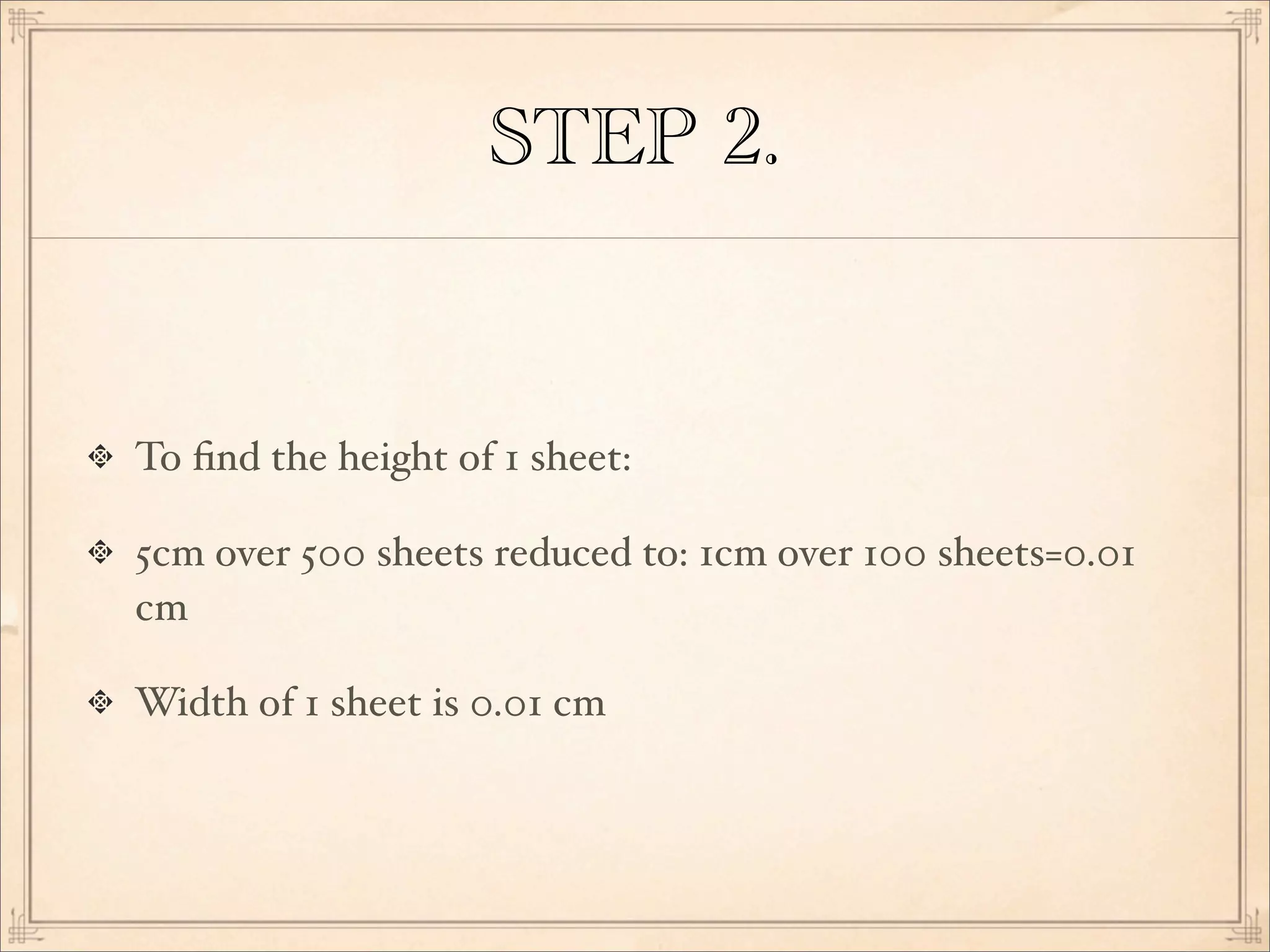 STEP 2.
To ﬁnd the height of 1 sheet:
5cm over 500 sheets reduced to: 1cm over 100 sheets=0.01
cm
Width of 1 sheet is 0.01 cm
 
