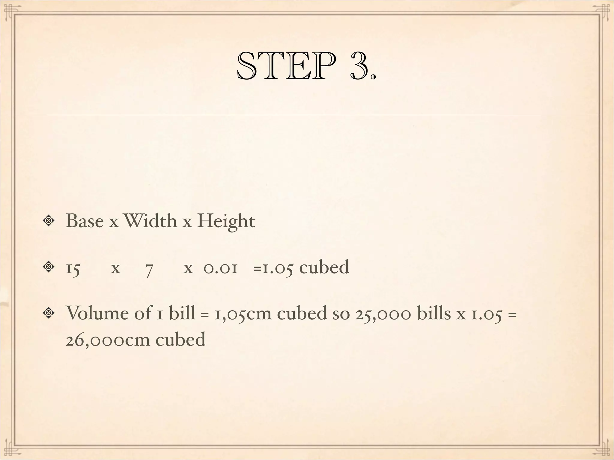 STEP 3.
Base x Width x Height
15 x 7 x 0.01 =1.05 cubed
Volume of 1 bill = 1,05cm cubed so 25,000 bills x 1.05 =
26,000cm cubed
 