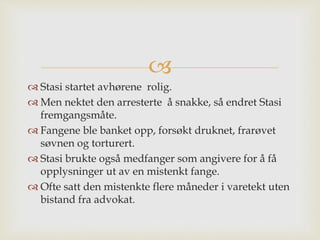 
 Stasi startet avhørene rolig.
 Men nektet den arresterte å snakke, så endret Stasi
fremgangsmåte.
 Fangene ble banket opp, forsøkt druknet, frarøvet
søvnen og torturert.
 Stasi brukte også medfanger som angivere for å få
opplysninger ut av en mistenkt fange.
 Ofte satt den mistenkte flere måneder i varetekt uten
bistand fra advokat.
 