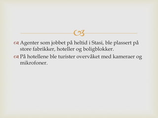 
 Agenter som jobbet på heltid i Stasi, ble plassert på
store fabrikker, hoteller og boligblokker.
 På hotellene ble turister overvåket med kameraer og
mikrofoner.
 