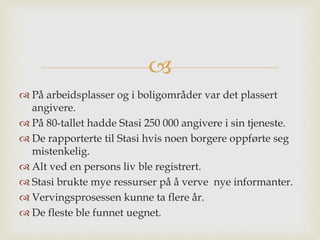 
 På arbeidsplasser og i boligområder var det plassert
angivere.
 På 80-tallet hadde Stasi 250 000 angivere i sin tjeneste.
 De rapporterte til Stasi hvis noen borgere oppførte seg
mistenkelig.
 Alt ved en persons liv ble registrert.
 Stasi brukte mye ressurser på å verve nye informanter.
 Vervingsprosessen kunne ta flere år.
 De fleste ble funnet uegnet.
 