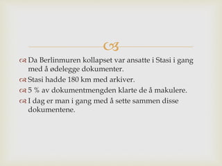
 Da Berlinmuren kollapset var ansatte i Stasi i gang
med å ødelegge dokumenter.
 Stasi hadde 180 km med arkiver.
 5 % av dokumentmengden klarte de å makulere.
 I dag er man i gang med å sette sammen disse
dokumentene.
 