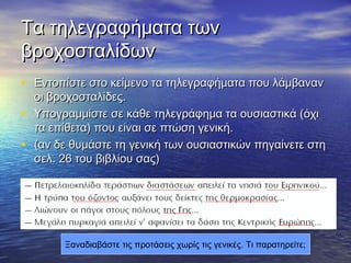 ΤΤαα ττηηλλεεγγρρααφφήήμμαατταα ττωωνν 
ββρροοχχοοσσττααλλίίδδωωνν 
• ΕΕννττοοππίίσσττεε σσττοο κκεείίμμεεννοο τταα ττηηλλεεγγρρααφφήήμμαατταα πποουυ λλάάμμββαανναανν 
οοιι ββρροοχχοοσσττααλλίίδδεεςς.. 
• ΥΥπποογγρρααμμμμίίσσττεε σσεε κκάάθθεε ττηηλλεεγγρράάφφηημμαα τταα οουυσσιιαασσττιικκάά ((όόχχιι 
τταα εεππίίθθεετταα)) πποουυ εείίννααιι σσεε ππττώώσσηη γγεεννιικκήή.. 
• ((αανν δδεε θθυυμμάάσσττεε ττηη γγεεννιικκήή ττωωνν οουυσσιιαασσττιικκώώνν ππηηγγααίίννεεττεε σσττηη 
σσεελλ.. 2266 ττοουυ ββιιββλλίίοουυ σσααςς)) 
Ξαναδιαβάστε τις προτάσεις χωρίς τις γενικές. Τι παρατηρείτε; 
 