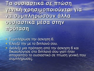 Τα ουσιαστικά σσεε ππττώώσσηη 
γγεεννιικκήή χχρρηησσιιμμοοπποοιιοούύννττααιι γγιιαα 
νναα σσυυμμππλληηρρώώσσοουυνν άάλλλλαα 
οουυσσιιαασσττιικκάά μμέέσσαα σσττηηνν 
ππρρόότταασσηη 
• ΣΣυυμμππλλήήρρωωσσεε ττηηνν άάσσκκηησσηη 66.. 
• ΈΈλλεεγγξξέέ ττηηνν μμεε ττοο δδιιππλλααννόό σσοουυ.. 
• ΔΔιιάάλλεεξξεε μμιιαα ππρρόότταασσηη ααππόό ττηηνν άάσσκκηησσηη 66 κκααιι 
δδιικκααιιοολλόόγγηησσεε σσττοο δδιιππλλααννόό σσοουυ γγιιααττίί ήήτταανν 
ααππααρρααίίττηηττοο ττοο οουυσσιιαασσττιικκόό σσεε ππττώώσσηη γγεεννιικκήή πποουυ 
σσυυμμππλλήήρρωωσσεεςς.. 
 