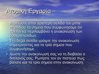 ΑΑττοομμιικκήή ΕΕρργγαασσίίαα 
• ΣΣηημμεειιώώσσττεε σσττηηνν ααρριισσττεερρήή σσεελλίίδδαα ττοουυ μμππλλεε 
ττεεττρρααδδίίοουυ τταα σσηημμεείίαα πποουυ σσυυμμφφωωννήήσσααμμεε όόττιι 
ππρρέέππεειι νναα ππεερριιλλααμμββάάννεειι ηη αανναακκοοίίννωωσσηη ττωωνν 
ββρροοχχοοσσττααλλίίδδωωνν.. 
• ΣΣττηη δδεεξξιιάά σσεελλίίδδαα γγρράάψψττεε ττηηνν αανναακκοοίίννωωσσηη 
σσηημμεειιώώννοοννττααςς κκααιι τταα ττρρίίαα σσηημμεείίαα πποουυ 
σσυυμμφφωωννήήσσααμμεε.. 
• ΔΔώώσσττεε ττηηνν αανναακκοοίίννωωσσήή σσααςς νναα ττηη δδιιααββάάσσεειι οο 
δδιιππλλααννόόςς σσααςς.. ΡΡωωττήήσσττεε ττοονν αανν ππιισσττεεύύεειι ππωωςς 
ββάάλλααττεε κκααιι τταα ττρρίίαα σσηημμεείίαα σσττηηνν αανναακκοοίίννωωσσηη.. 
 