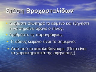 ΣΣττάάσσηη ΒΒρροοχχοοσσττααλλίίδδωωνν 
• ΔΔιιααββάάσσττεε σσιιωωππηηρράά ττοο κκεείίμμεεννοο κκααιι εεξξηηγγήήσσττεε 
ττιι νναα σσηημμααίίννεειι άάρρααγγεε οο ττίίττλλοοςς.. 
• ΑΑρριιθθμμήήσσττεε ττιιςς ππααρρααγγρράάφφοουυςς.. 
• ΤΤιι εείίδδοουυςς κκεείίμμεεννοο εείίννααιι ττοο σσηημμεερριιννόό;; 
• ΑΑππόό πποούύ ττοο κκααττααλλααββααίίννοουυμμεε;; ((ΠΠοοιιαα εείίννααιι 
τταα χχααρραακκττηηρριισσττιικκάά ττηηςς ααφφήήγγηησσηηςς;;)) 
 