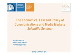 The Economics, Law and Policy of
Communications and Media Markets
Scientific Seminar
Maria Luisa Stasi
FSR Comms & Media
maria.stasi@eui.eu
Florence, 24 March 2017 1
 