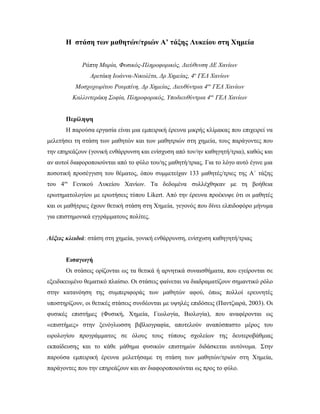 Η στάση των μαθητών/τριών Α’ τάξης Λυκείου στη Χημεία
Ράπτη Μαρία, Φυσικός-Πληροφορικός, Διεύθυνση ΔΕ Χανίων
Αρετάκη Ιωάννα-Νικολέτα, Δρ Χημείας, 4ο
ΓΕΛ Χανίων
Μοσχοχωρίτου Ρουμπίνη, Δρ Χημείας, Διευθύντρια 4ου
ΓΕΛ Χανίων
Καλλιντεράκη Σοφία, Πληροφορικός, Υποδιευθύντρια 4ου
ΓΕΛ Χανίων
Περίληψη
Η παρούσα εργασία είναι μια εμπειρική έρευνα μικρής κλίμακας που επιχειρεί να
μελετήσει τη στάση των μαθητών και των μαθητριών στη χημεία, τους παράγοντες που
την επηρεάζουν (γονική ενθάρρυνση και ενίσχυση από τον/ην καθηγητή/τρια), καθώς και
αν αυτοί διαφοροποιούνται από το φύλο του/ης μαθητή/τριας. Για το λόγο αυτό έγινε μια
ποσοτική προσέγγιση του θέματος, όπου συμμετείχαν 133 μαθητές/τριες της Α΄ τάξης
του 4ου
Γενικού Λυκείου Χανίων. Τα δεδομένα συλλέχθηκαν με τη βοήθεια
ερωτηματολογίου με ερωτήσεις τύπου Likert. Από την έρευνα προέκυψε ότι οι μαθητές
και οι μαθήτριες έχουν θετική στάση στη Χημεία, γεγονός που δίνει ελπιδοφόρο μήνυμα
για επιστημονικά εγγράμματους πολίτες.
Λέξεις κλειδιά: στάση στη χημεία, γονική ενθάρρυνση, ενίσχυση καθηγητή/τριας
Εισαγωγή
Oι στάσεις ορίζονται ως τα θετικά ή αρνητικά συναισθήματα, που εγείρονται σε
εξειδικευμένο θεματικό πλαίσιο. Οι στάσεις φαίνεται να διαδραματίζουν σημαντικό ρόλο
στην κατανόηση της συμπεριφοράς των μαθητών αφού, όπως πολλοί ερευνητές
υποστηρίζουν, οι θετικές στάσεις συνδέονται με υψηλές επιδόσεις (Παντζιαρά, 2003). Οι
φυσικές επιστήμες (Φυσική, Χημεία, Γεωλογία, Βιολογία), που αναφέρονται ως
«επιστήμες» στην ξενόγλωσση βιβλιογραφία, αποτελούν αναπόσπαστο μέρος του
ωρολογίου προγράμματος σε όλους τους τύπους σχολείων της δευτεροβάθμιας
εκπαίδευσης και το κάθε μάθημα φυσικών επιστημών διδάσκεται αυτόνομα. Στην
παρούσα εμπειρική έρευνα μελετήσαμε τη στάση των μαθητών/τριών στη Χημεία,
παράγοντες που την επηρεάζουν και αν διαφοροποιούνται ως προς το φύλο.
 