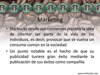 MarketingStarbucks desde sus comienzos planteo la idea de intentar ser parte de la vida de los individuos, es decir, provocar que se vuelva un consumo común en la sociedad.Un punto notable es el hecho de que su publicidad tuviera gran éxito mediante la publicación de sus éxitos como compañía.www.starbucks.com