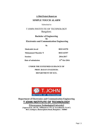 Page | 1
A Mini Project Report on
SIMPLE TOUCH ALARM
Submitted to
T JOHN INSTITUTE OF TECHNOLOGY
Bangalore.
Bachelor of Engineering
In
Electronics and Communication Engineering
By
Shahrukh Javed BEE141570
Mohammed Muzafar N BEE141557
Session: 2016-2017
Date of submission 13th
Oct 2016
UNDER THE ESTEEMED GUIDANCE OF
PROF. BASAVANAGOUDA
DEPARTMENT OF ECE.
Department of Electronics and Communication Engineering
T JOHN INSTITUTE OF TECHNOLOGY
(Visvesvaraya Technological University)
(Approved by AICTE, Affiliated to VTU & Accredited by NAAC)
86/3, Gottigere, Bannerghatta Road, Bangalore - 560083
 