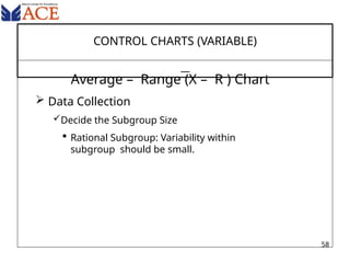 CONTROL CHARTS (VARIABLE)
Average – Range (X – R ) Chart
 Data Collection
Decide the Subgroup Size
 Rational Subgroup: Variability within
subgroup should be small.
58
 