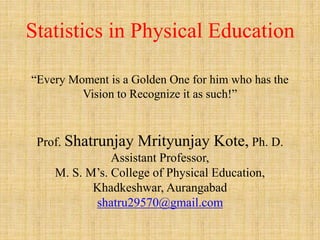 Statistics in Physical Education
“Every Moment is a Golden One for him who has the
Vision to Recognize it as such!”
Prof. Shatrunjay Mrityunjay Kote, Ph. D.
Assistant Professor,
M. S. M’s. College of Physical Education,
Khadkeshwar, Aurangabad
shatru29570@gmail.com
 
