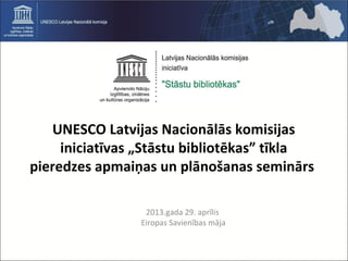 UNESCO Latvijas Nacionālās komisijas
iniciatīvas „Stāstu bibliotēkas” tīkla
pieredzes apmaiņas un plānošanas seminārs
2013.gada 29. aprīlis
Eiropas Savienības māja
 