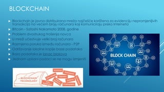 BLOCKCHAIN
▶ Blockchain je javna distribuirana mreža najčešće korištena za evidenciju nepromjenljivih
transakcija na većem broju računara koji komuniciraju preko Interneta
▶ Bitcoin - Satoshi Nakamoto 2008. godine
▶ Problem dvostrukog trošenja novca
▶ U mreži učestvuje veliki broj računara
▶ Razmjena poruka između računara - P2P
▶ Održavanje lokalne kopije baze podataka
▶ Baza podataka je lanac blokova
▶ Jednom upisani podaci se ne mogu izmjeniti
 