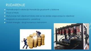 RUDARENJE
▶ Potvrđivanje ili validacija transakcija grupisanih u blokove
▶ Proof of Work
▶ Računanje heš vrijednosti bloka dok se ne dobije odgovarajuća vrijednost
▶ Nagrada za pronalazača - podsticaj
▶ Trošak energije - drugi konsenzus mehanizmi
 