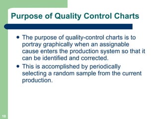 Purpose of Quality Control Charts The purpose of quality-control charts is to portray graphically when an assignable cause enters the production system so that it can be identified and corrected.  This is accomplished by periodically selecting a random sample from the current production. 