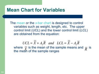 Mean Chart for Variables  The   mean   or the   x -bar chart  is designed to control variables such as weight, length, etc.  The upper control limit ( UCL ) and the lower control limit ( LCL ) are obtained from the equation: where  is the mean of the sample means and  is the mean of the sample ranges 