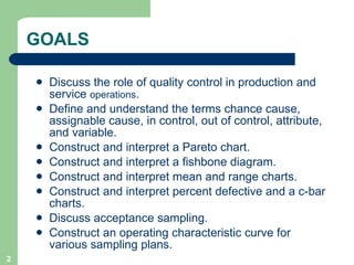 GOALS Discuss the role of quality control in production and service  operations . Define and understand the terms chance cause, assignable cause, in control, out of control, attribute, and variable. Construct and interpret a Pareto chart. Construct and interpret a fishbone diagram. Construct and interpret mean and range charts. Construct and interpret percent defective and a c-bar charts. Discuss acceptance sampling. Construct an operating characteristic curve for various sampling plans. 