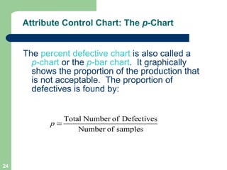 Attribute Control Chart: The  p -Chart The  percent defective chart  is also called a  p -chart  or the  p -bar chart .  It graphically shows the proportion of the production that is not acceptable.  The proportion of defectives is found by: 