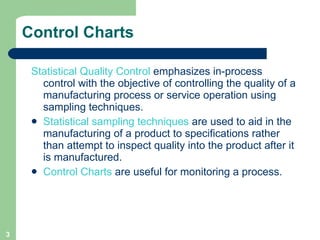 Control Charts Statistical Quality Control  emphasizes in-process control with the objective of controlling the quality of a manufacturing process or service operation using sampling techniques.  Statistical sampling techniques  are used to aid in the manufacturing of a product to specifications rather than attempt to inspect quality into the product after it is manufactured. Control Charts  are useful for monitoring a process. 