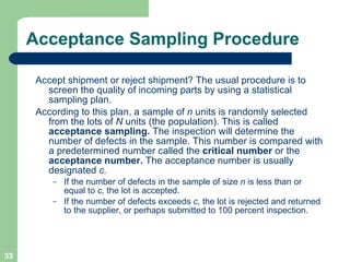 Acceptance Sampling Procedure Accept shipment or reject shipment? The usual procedure is to screen the quality of incoming parts by using a statistical sampling plan. According to this plan, a sample of  n  units is randomly selected from the lots of  N  units (the population). This is called  acceptance sampling.  The inspection will determine the number of defects in the sample. This number is compared with a predetermined number called the  critical number  or the  acceptance number.  The acceptance number is usually designated  c.  If the number of defects in the sample of size  n  is less than or equal to  c,  the lot is accepted.  If the number of defects exceeds  c,  the lot is rejected and returned to the supplier, or perhaps submitted to 100 percent inspection. 