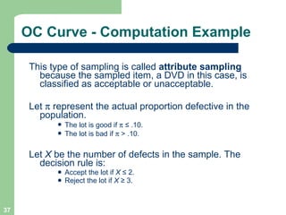 OC Curve - Computation Example This type of sampling is called  attribute sampling  because the sampled item, a DVD in this case, is classified as acceptable or unacceptable. Let    represent the actual proportion defective in the population. The lot is good if     ≤  .10. The lot is bad if    > .10. Let  X  be the number of defects in the sample. The decision rule is: Accept the lot if  X  ≤  2. Reject the lot if  X  ≥  3. 