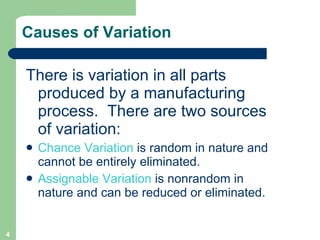 Causes of Variation There is variation in all parts produced by a manufacturing process.  There are two sources of variation: Chance Variation  is random in nature and cannot be entirely eliminated. Assignable Variation  is nonrandom in nature and can be reduced or eliminated. 
