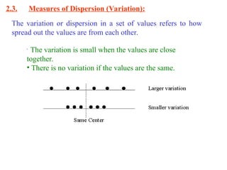 2.3. Measures of Dispersion (Variation):
The variation or dispersion in a set of values refers to how
spread out the values are from each other.
•
The variation is small when the values are close
together.
• There is no variation if the values are the same.
 