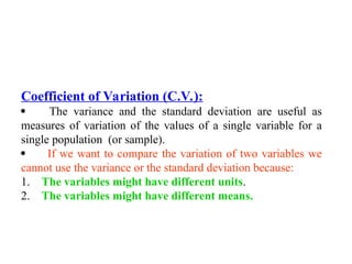 Coefficient of Variation (C.V.):
 The variance and the standard deviation are useful as
measures of variation of the values of a single variable for a
single population (or sample).
 If we want to compare the variation of two variables we
cannot use the variance or the standard deviation because:
1. The variables might have different units.
2. The variables might have different means.
 