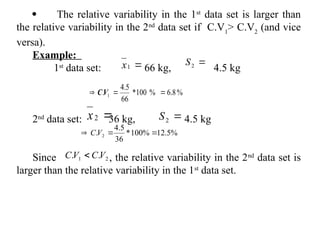  The relative variability in the 1st
data set is larger than
the relative variability in the 2nd
data set if C.V1
> C.V2
(and vice
versa).
Example:
1st
data set: 66 kg, 4.5 kg
2nd
data set: 36 kg, 4.5 kg
Since , the relative variability in the 2nd
data set is
larger than the relative variability in the 1st
data set.

1
x 
2
S
%
8
.
6
%
100
*
66
5
.
4
. 1 

 V
C

2
x 
2
S
%
5
.
12
%
100
*
36
5
.
4
. 2 

 V
C
2
1 .
. V
C
V
C 
 