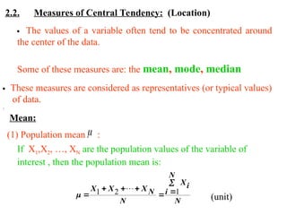2.2. Measures of Central Tendency: (Location)
 The values of a variable often tend to be concentrated around
the center of the data.
Some of these measures are: the mean, mode, median
 These measures are considered as representatives (or typical values)
of data.
Mean:
:
(1) Population mean :

If X1,X2, …, XN are the population values of the variable of
interest , then the population mean is:
N
N
i
i
X
N
N
X
X
X






 1
2
1 
 (unit)
 