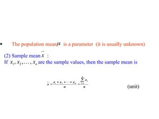  The population mean is a parameter (it is usually unknown)

(2) Sample mean :
If are the sample values, then the sample mean is
x
n
x
x
x ,
,
, 2
1 
n
x
n
x
x
x
x
n
i
i
n






 1
2
1 
(unit)
 