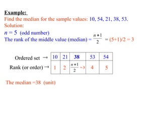 Example:
Find the median for the sample values: 10, 54, 21, 38, 53.
Solution:
n = 5 (odd number)
The rank of the middle value (median) = = (5+1)/2 = 3
2
1

n
10 21 38 53 54
2
1

n
1 2 = 3 4 5

Ordered set

Rank (or order)
The median =38 (unit)
 