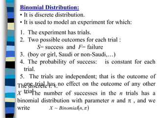 Binomial Distribution:
• It is discrete distribution.
• It is used to model an experiment for which:
1. The experiment has trials.
2. Two possible outcomes for each trial :
S= success and F= failure
3. (boy or girl, Saudi or non-Saudi,…)
4. The probability of success: is constant for each
trial.
5. The trials are independent; that is the outcome of
one trial has no effect on the outcome of any other
trial
The discrete r. v.
X = The number of successes in the n trials has a
binomial distribution with parameter n and  , and we
write  

,
~ n
Binomial
X
 