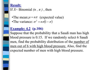 Result:
If X~ Binomial (n , π ) , then
•The mean: (expected value)
•The variance:

 n

 


 
 1
2
n
Example: 4.2 (p.106)
Suppose that the probability that a Saudi man has high
blood pressure is 0.15. If we randomly select 6 Saudi
men, find the probability distribution of the number of
men out of 6 with high blood pressure. Also, find the
expected number of men with high blood pressure.
 