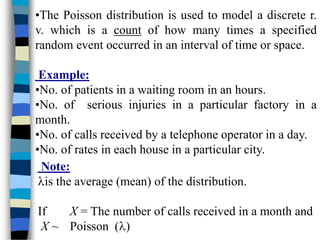 •The Poisson distribution is used to model a discrete r.
v. which is a count of how many times a specified
random event occurred in an interval of time or space.
Example:
•No. of patients in a waiting room in an hours.
•No. of serious injuries in a particular factory in a
month.
•No. of calls received by a telephone operator in a day.
•No. of rates in each house in a particular city.
Note:
is the average (mean) of the distribution.
If X = The number of calls received in a month and
X ~ Poisson ()
 