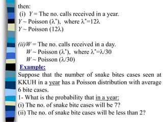 then:
(i) Y = The no. calls received in a year.
Y ~ Poisson (*), where *=12
Y ~ Poisson (12)
(ii)W = The no. calls received in a day.
W ~ Poisson (*), where *=/30
W ~ Poisson (/30)
Example:
Suppose that the number of snake bites cases seen at
KKUH in a year has a Poisson distribution with average
6 bite cases.
1- What is the probability that in a year:
(i) The no. of snake bite cases will be 7?
(ii) The no. of snake bite cases will be less than 2?
 
