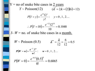 Y = no of snake bite cases in 2 years
Y ~ Poisson(12)    )
12
6
2
2
( *


 

  
2
,
1
,
0
:
!
12
12


 y
y
e
y
Y
P
y
  1048
.
0
10
12
10
10
12





e
Y
P
3- W = no. of snake bite cases in a month.
W ~ Poisson (0.5) 5
.
0
12
6
12
*
*





  
2
,
1
,
0
:
!
5
.
5
.




w
w
e
w
W
P
w
    6065
.
0
!
0
5
.
0
0
0
5
.
0




e
W
P
 