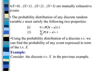 •(X=0) , (X=1) , (X=2) , (X=3) are mutually exhaustive
events
• The probability distribution of any discrete random
variable x must satisfy the following two properties:
    1
0
1 

 x
X
P
    1
2 

 x
X
P
x
•Using the probability distribution of a discrete r.v. we
can find the probability of any event expressed in term
of the r.v. X.
Example:
Consider the discrete r.v. X in the previous example.
 