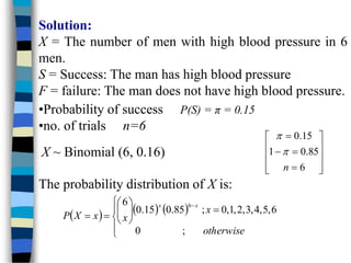 Solution:
X = The number of men with high blood pressure in 6
men.
S = Success: The man has high blood pressure
F = failure: The man does not have high blood pressure.
•Probability of success P(S) = π = 0.15
•no. of trials n=6
X ~ Binomial (6, 0.16)














6
85
.
0
1
15
.
0
n


The probability distribution of X is:
     

















otherwise
x
x
x
X
P
x
x
;
0
6
,
5
,
4
,
3
,
2
,
1
,
0
;
85
.
0
15
.
0
6 6
 