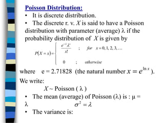 Poisson Distribution:
• It is discrete distribution.
• The discrete r. v. X is said to have a Poisson
distribution with parameter (average)  if the
probability distribution of X is given by
 











otherwise
x
for
x
e
x
X
P
x
;
0
,
3
,
2
,
1
,
0
;
!



where e = 2.71828 (the natural number ).
x
e
x ln

We write:
X ~ Poisson ( λ )
• The mean (average) of Poisson () is : μ =
λ
• The variance is:

 
2
 