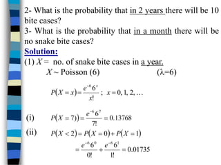 2- What is the probability that in 2 years there will be 10
bite cases?
3- What is the probability that in a month there will be
no snake bite cases?
Solution:
(1) X = no. of snake bite cases in a year.
X ~ Poisson (6) (=6)
  
,
2
,
1
,
0
;
!
6
6




x
x
e
x
X
P
x
  13768
.
0
!
7
6
)
7
7
6




e
X
P
     
01735
.
0
!
1
6
!
0
6
1
0
2
1
6
0
6










e
e
X
P
X
P
X
P
(i)
(ii)
 