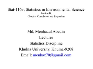 Stat-1163: Statistics in Environmental Science
Section B,
Chapter: Correlation and Regession
Md. Menhazul Abedin
Lecturer
Statistics Discipline
Khulna University, Khulna-9208
Email: menhaz70@gmail.com
 