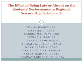 THE RESEARCHERS:
GABRIEL L. VEGA
RANESA MAE P. VILLOS
WENNA S. BAROZA
CLARK A. ALMOJUELA
ABIGAIL NICOLE N. PAASA
NOVY BRAVE R. AGAS
VAN ZILDJIAN V. PINGOY
NEYSA MARIZ G. RUSTE
SHAZNAY LOUISE M. FELONIA
The Effect of Being Late or Absent on the
Students’ Performance in Regional
Science High School – X
 