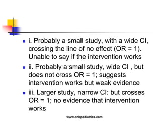  i. Probably a small study, with a wide CI,
crossing the line of no effect (OR = 1).
Unable to say if the intervention works
 ii. Probably a small study, wide CI , but
does not cross OR = 1; suggests
intervention works but weak evidence
 iii. Larger study, narrow CI: but crosses
OR = 1; no evidence that intervention
works
www.dnbpediatrics.com
 