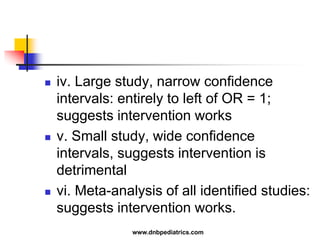  iv. Large study, narrow confidence
intervals: entirely to left of OR = 1;
suggests intervention works
 v. Small study, wide confidence
intervals, suggests intervention is
detrimental
 vi. Meta-analysis of all identified studies:
suggests intervention works.
www.dnbpediatrics.com
 