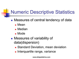 Numeric Descriptive Statistics
 Measures of central tendency of data
 Mean
 Median
 Mode
 Measures of variability of
data(dispersion)
 Standard Deviation, mean deviation
 Interquartile range, variance
www.dnbpediatrics.com
 