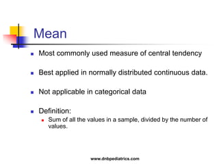 Mean
 Most commonly used measure of central tendency
 Best applied in normally distributed continuous data.
 Not applicable in categorical data
 Definition:
 Sum of all the values in a sample, divided by the number of
values.
www.dnbpediatrics.com
 